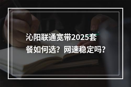 沁阳联通宽带2025套餐如何选？网速稳定吗？