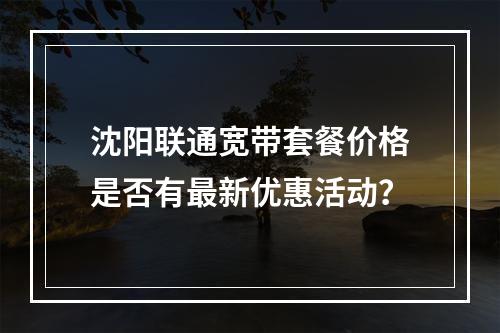沈阳联通宽带套餐价格是否有最新优惠活动？