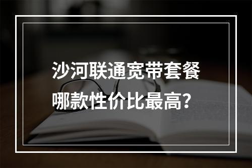 沙河联通宽带套餐哪款性价比最高？