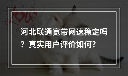 河北联通宽带网速稳定吗？真实用户评价如何？