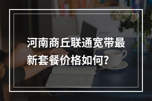 河南商丘联通宽带最新套餐价格如何？