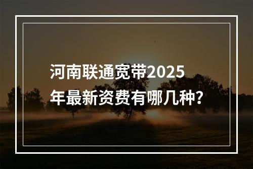 河南联通宽带2025年最新资费有哪几种？