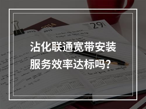 沾化联通宽带安装服务效率达标吗？