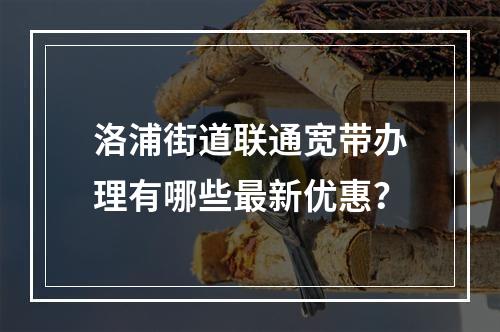 洛浦街道联通宽带办理有哪些最新优惠？