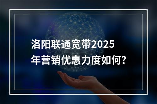 洛阳联通宽带2025年营销优惠力度如何？