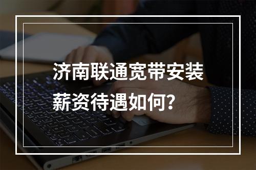 济南联通宽带安装薪资待遇如何？