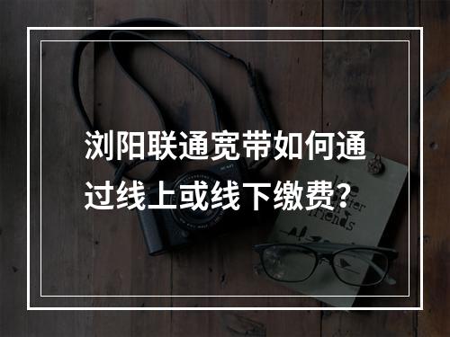 浏阳联通宽带如何通过线上或线下缴费？