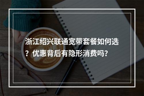 浙江绍兴联通宽带套餐如何选？优惠背后有隐形消费吗？