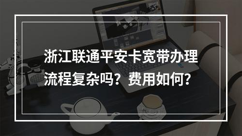 浙江联通平安卡宽带办理流程复杂吗？费用如何？