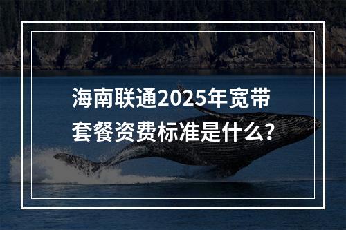 海南联通2025年宽带套餐资费标准是什么？