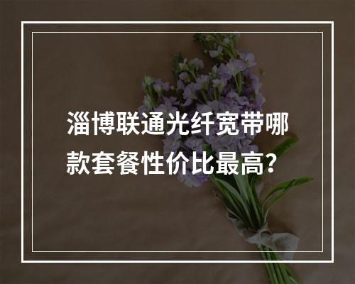 淄博联通光纤宽带哪款套餐性价比最高？