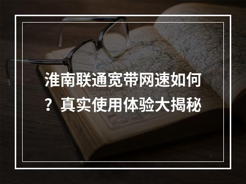 淮南联通宽带网速如何？真实使用体验大揭秘