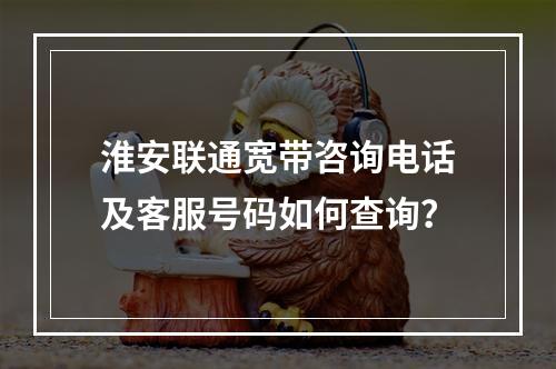 淮安联通宽带咨询电话及客服号码如何查询？
