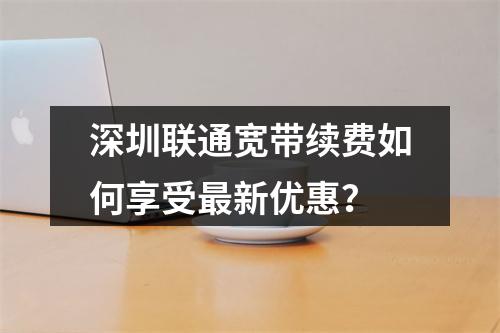 深圳联通宽带续费如何享受最新优惠？
