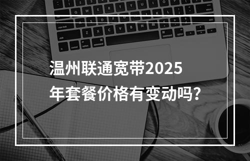温州联通宽带2025年套餐价格有变动吗？