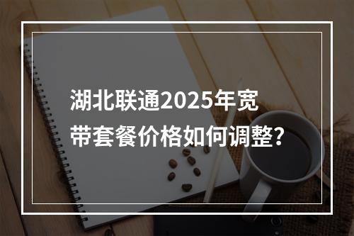 湖北联通2025年宽带套餐价格如何调整？