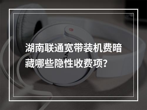 湖南联通宽带装机费暗藏哪些隐性收费项？