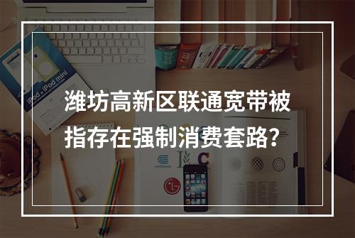 潍坊高新区联通宽带被指存在强制消费套路？