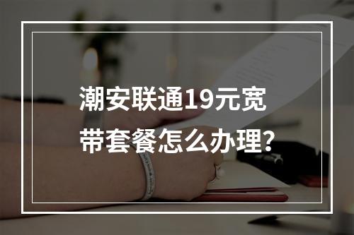 潮安联通19元宽带套餐怎么办理？