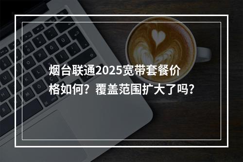 烟台联通2025宽带套餐价格如何？覆盖范围扩大了吗？