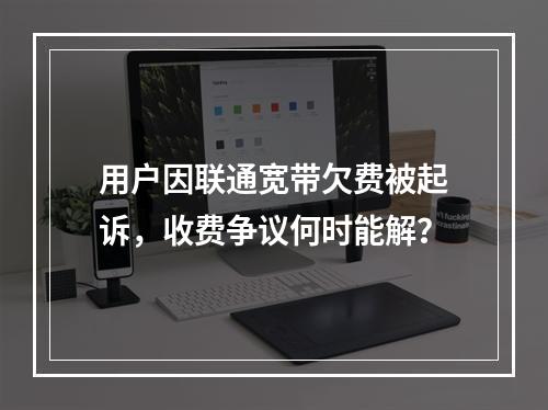 用户因联通宽带欠费被起诉，收费争议何时能解？