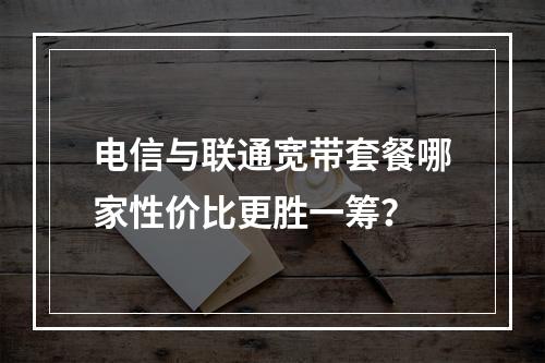 电信与联通宽带套餐哪家性价比更胜一筹？