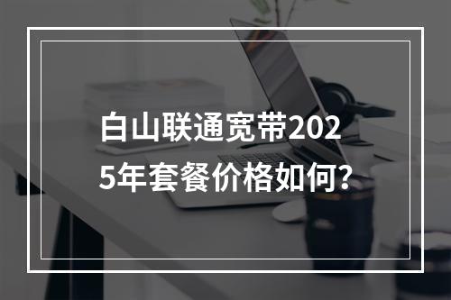 白山联通宽带2025年套餐价格如何？