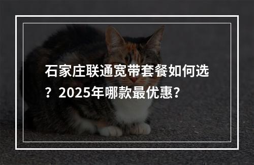 石家庄联通宽带套餐如何选？2025年哪款最优惠？
