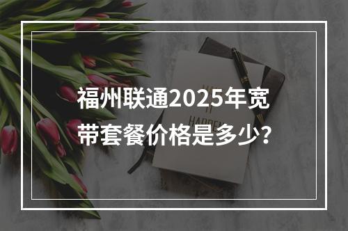 福州联通2025年宽带套餐价格是多少？