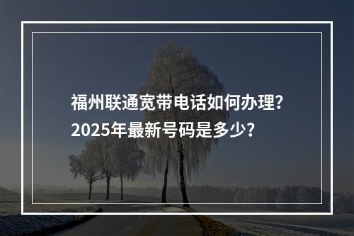 福州联通宽带电话如何办理？2025年最新号码是多少？