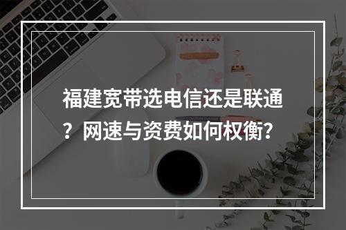 福建宽带选电信还是联通？网速与资费如何权衡？