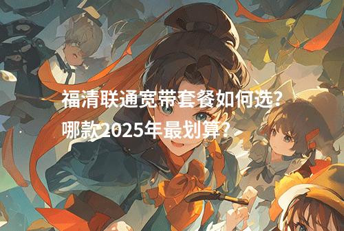 福清联通宽带套餐如何选？哪款2025年最划算？