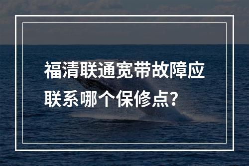 福清联通宽带故障应联系哪个保修点？