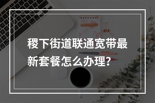稷下街道联通宽带最新套餐怎么办理？