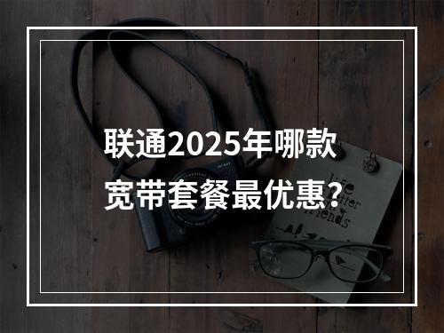 联通2025年哪款宽带套餐最优惠？