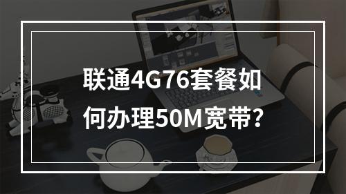 联通4G76套餐如何办理50M宽带？