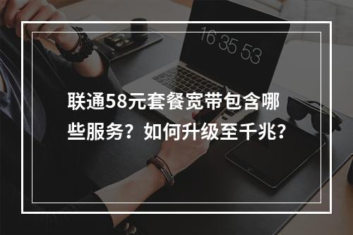 联通58元套餐宽带包含哪些服务？如何升级至千兆？