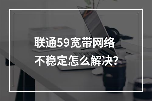 联通59宽带网络不稳定怎么解决？