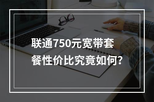 联通750元宽带套餐性价比究竟如何？