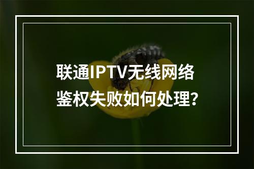 联通IPTV无线网络鉴权失败如何处理？