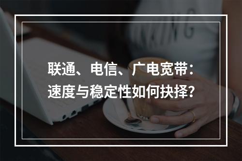 联通、电信、广电宽带：速度与稳定性如何抉择？