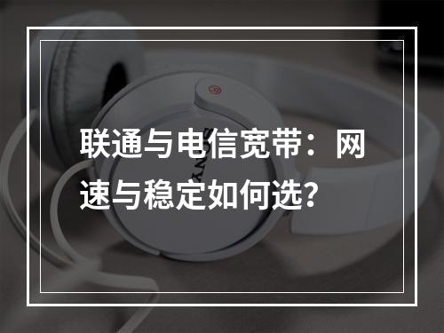联通与电信宽带：网速与稳定如何选？