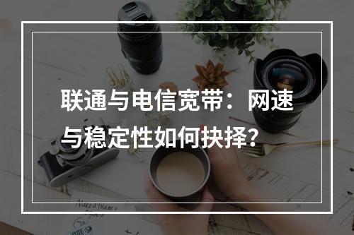 联通与电信宽带：网速与稳定性如何抉择？