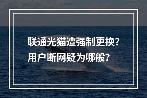 联通光猫遭强制更换？用户断网疑为哪般？