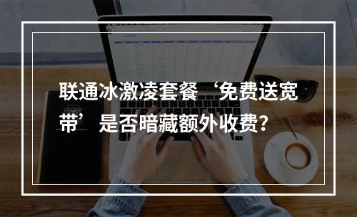 联通冰激凌套餐‘免费送宽带’是否暗藏额外收费？