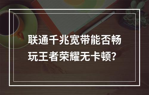 联通千兆宽带能否畅玩王者荣耀无卡顿？
