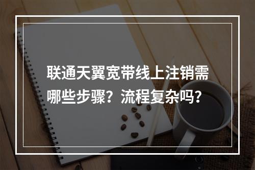 联通天翼宽带线上注销需哪些步骤？流程复杂吗？