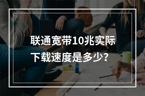联通宽带10兆实际下载速度是多少？