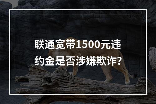 联通宽带1500元违约金是否涉嫌欺诈？