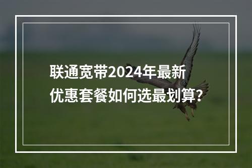 联通宽带2024年最新优惠套餐如何选最划算？